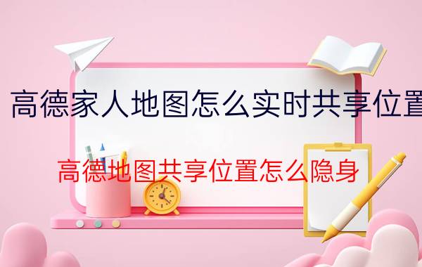 高德家人地图怎么实时共享位置 高德地图共享位置怎么隐身？